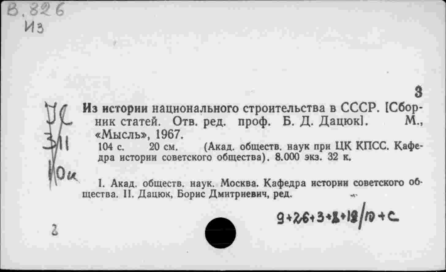 ﻿3
Из истории национального строительства в СССР. [Сборник статей. Отв. ред. проф. Б. Д. Дацюк!. М., «Мысль», 1967.
104 с. 20 см. (Акад, обществ, наук при ЦК КПСС. Кафедра истории советского общества). 8.000 экз. 32 к.
I. Акад, обществ, наук. Москва. Кафедра истории советского общества. II. Дацюк, Борис Дмитриевич, ред.
г
